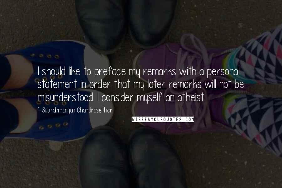 Subrahmanijan Chandrasekhar Quotes: I should like to preface my remarks with a personal statement in order that my later remarks will not be misunderstood. I consider myself an atheist.