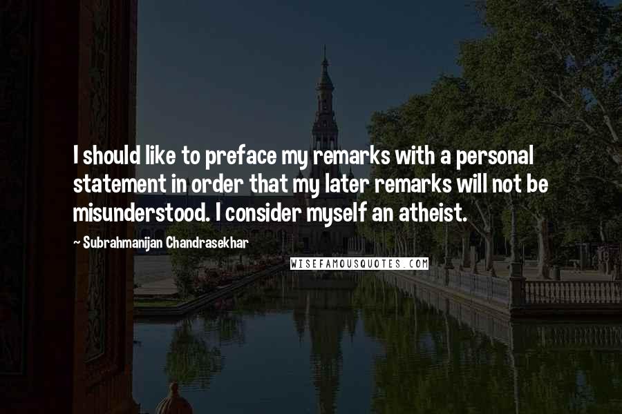 Subrahmanijan Chandrasekhar Quotes: I should like to preface my remarks with a personal statement in order that my later remarks will not be misunderstood. I consider myself an atheist.