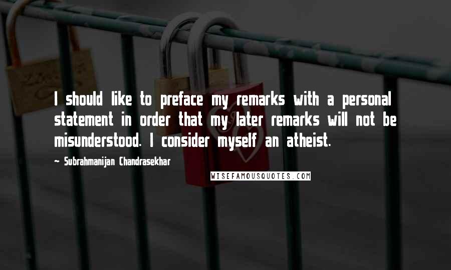 Subrahmanijan Chandrasekhar Quotes: I should like to preface my remarks with a personal statement in order that my later remarks will not be misunderstood. I consider myself an atheist.