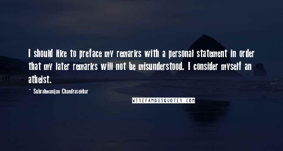 Subrahmanijan Chandrasekhar Quotes: I should like to preface my remarks with a personal statement in order that my later remarks will not be misunderstood. I consider myself an atheist.