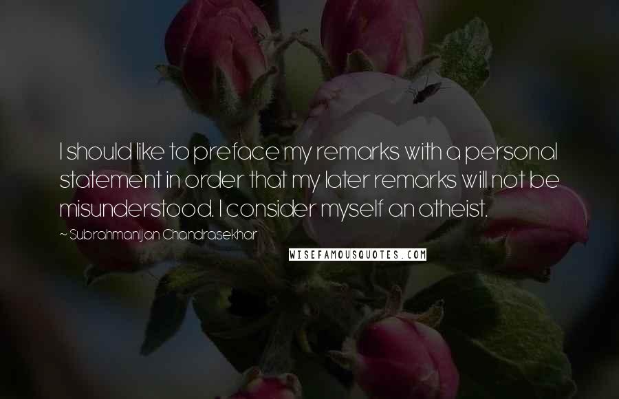 Subrahmanijan Chandrasekhar Quotes: I should like to preface my remarks with a personal statement in order that my later remarks will not be misunderstood. I consider myself an atheist.