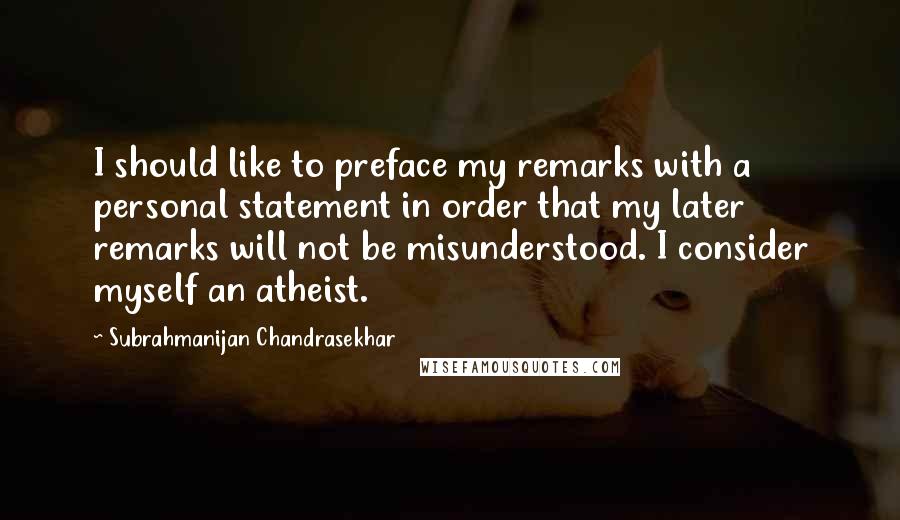 Subrahmanijan Chandrasekhar Quotes: I should like to preface my remarks with a personal statement in order that my later remarks will not be misunderstood. I consider myself an atheist.