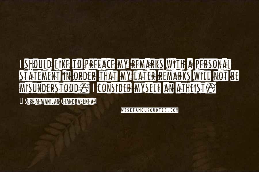 Subrahmanijan Chandrasekhar Quotes: I should like to preface my remarks with a personal statement in order that my later remarks will not be misunderstood. I consider myself an atheist.