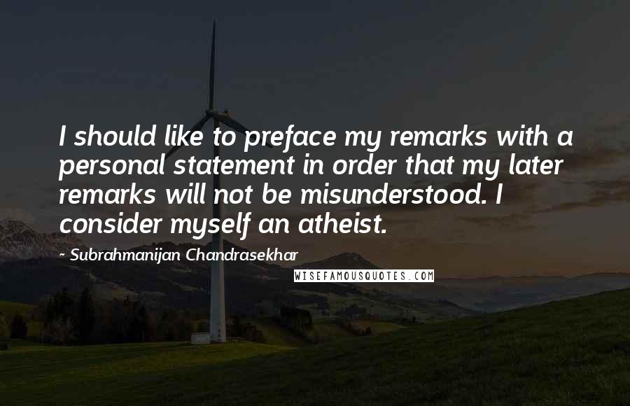 Subrahmanijan Chandrasekhar Quotes: I should like to preface my remarks with a personal statement in order that my later remarks will not be misunderstood. I consider myself an atheist.