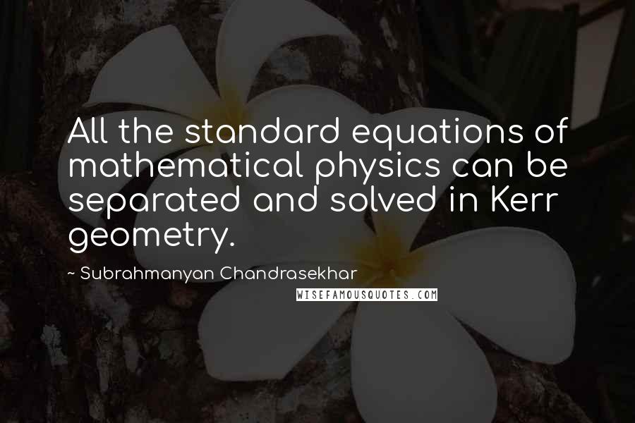 Subrahmanyan Chandrasekhar Quotes: All the standard equations of mathematical physics can be separated and solved in Kerr geometry.