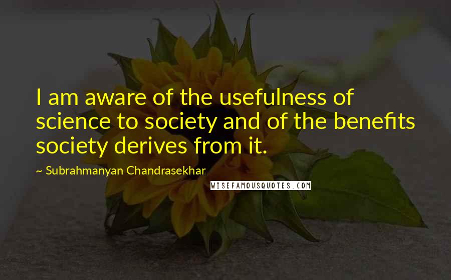 Subrahmanyan Chandrasekhar Quotes: I am aware of the usefulness of science to society and of the benefits society derives from it.