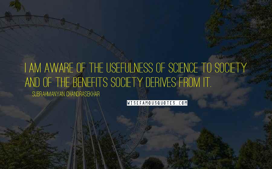 Subrahmanyan Chandrasekhar Quotes: I am aware of the usefulness of science to society and of the benefits society derives from it.