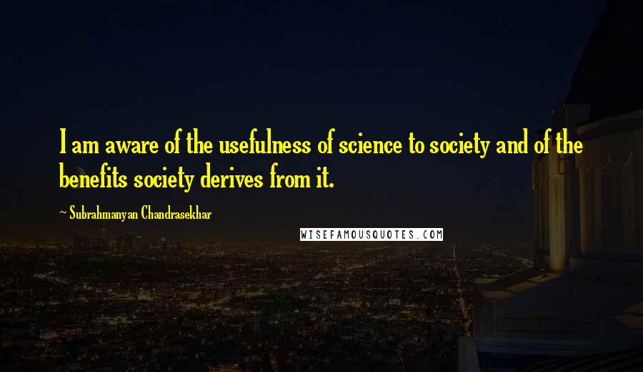 Subrahmanyan Chandrasekhar Quotes: I am aware of the usefulness of science to society and of the benefits society derives from it.