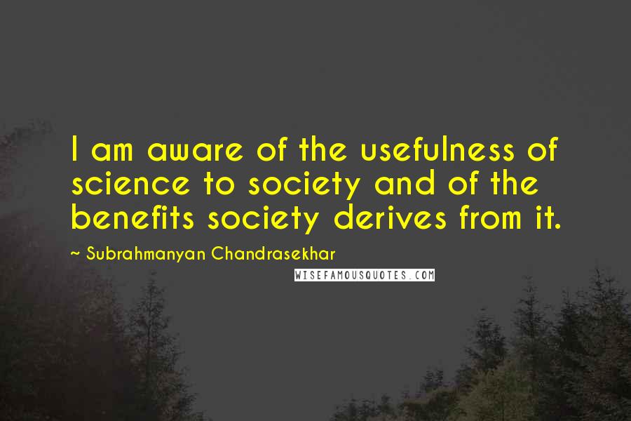 Subrahmanyan Chandrasekhar Quotes: I am aware of the usefulness of science to society and of the benefits society derives from it.