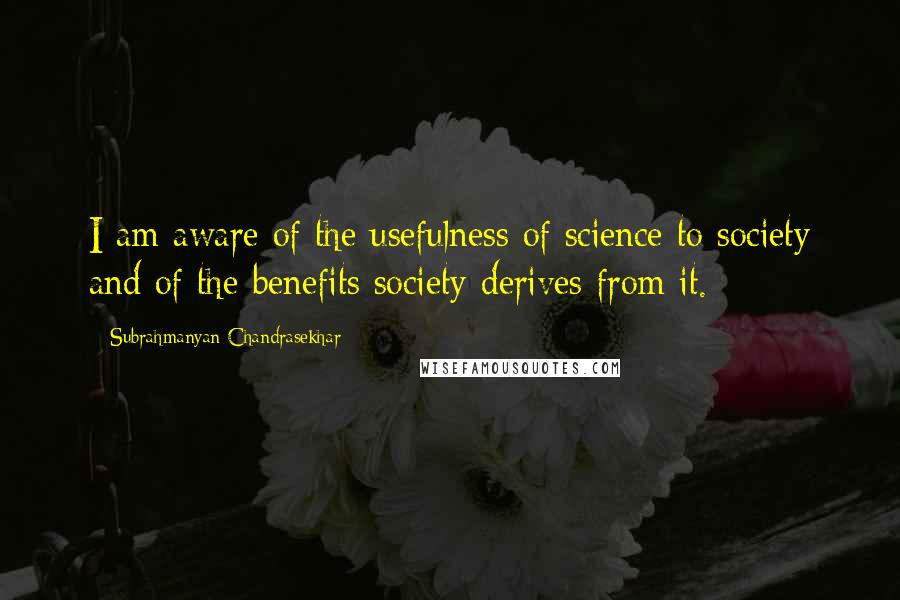 Subrahmanyan Chandrasekhar Quotes: I am aware of the usefulness of science to society and of the benefits society derives from it.