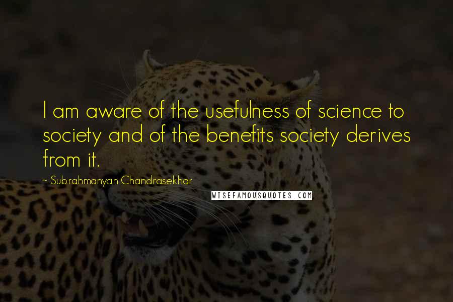 Subrahmanyan Chandrasekhar Quotes: I am aware of the usefulness of science to society and of the benefits society derives from it.