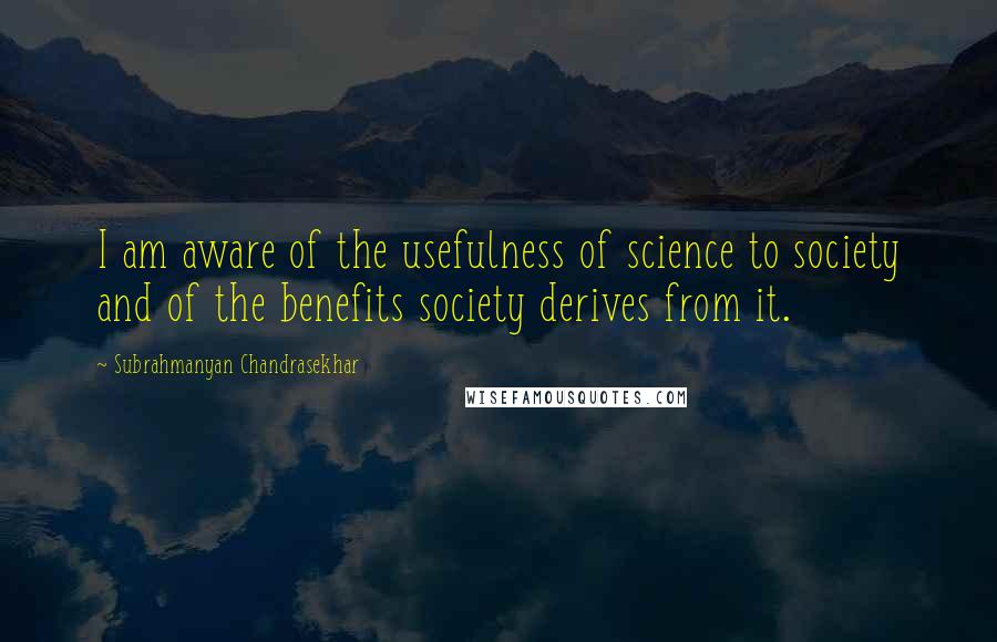 Subrahmanyan Chandrasekhar Quotes: I am aware of the usefulness of science to society and of the benefits society derives from it.