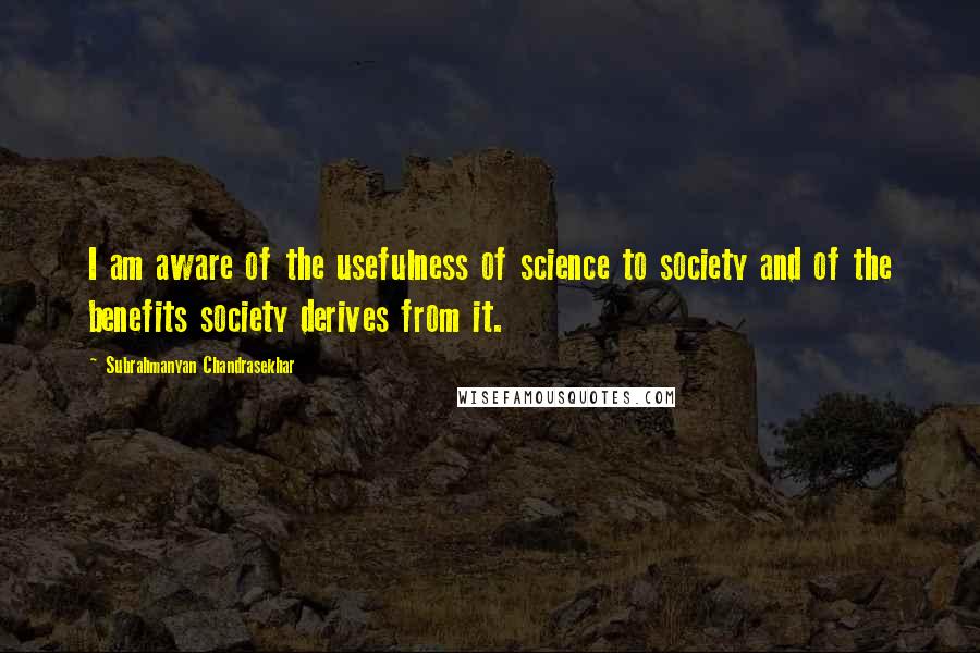 Subrahmanyan Chandrasekhar Quotes: I am aware of the usefulness of science to society and of the benefits society derives from it.