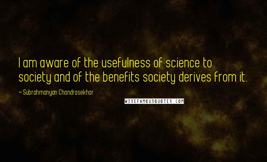 Subrahmanyan Chandrasekhar Quotes: I am aware of the usefulness of science to society and of the benefits society derives from it.