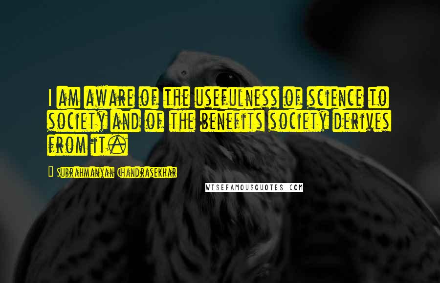 Subrahmanyan Chandrasekhar Quotes: I am aware of the usefulness of science to society and of the benefits society derives from it.