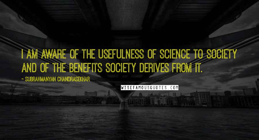 Subrahmanyan Chandrasekhar Quotes: I am aware of the usefulness of science to society and of the benefits society derives from it.