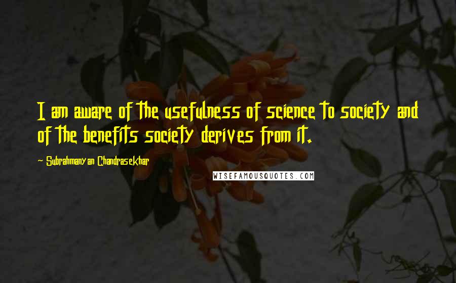 Subrahmanyan Chandrasekhar Quotes: I am aware of the usefulness of science to society and of the benefits society derives from it.