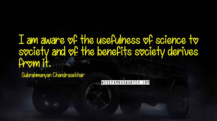 Subrahmanyan Chandrasekhar Quotes: I am aware of the usefulness of science to society and of the benefits society derives from it.