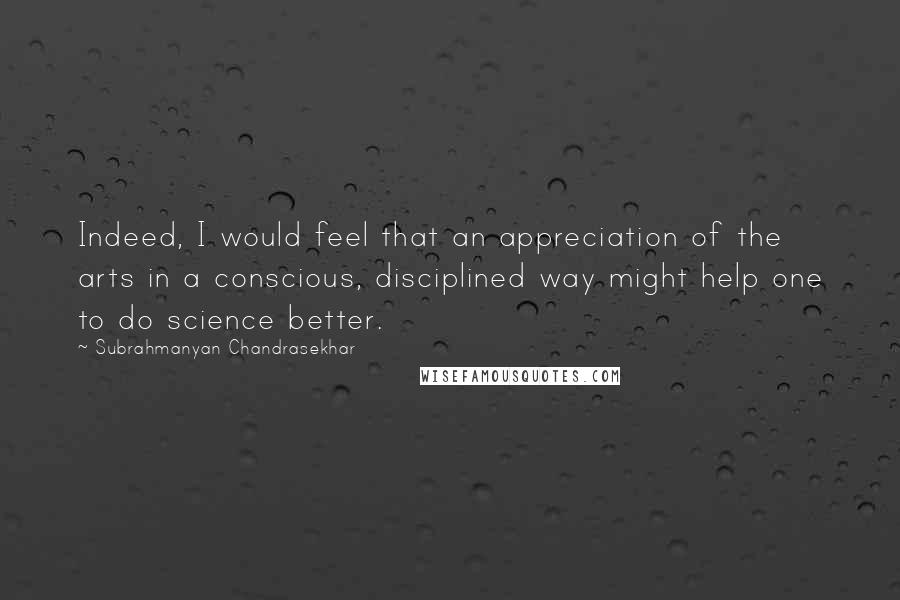 Subrahmanyan Chandrasekhar Quotes: Indeed, I would feel that an appreciation of the arts in a conscious, disciplined way might help one to do science better.