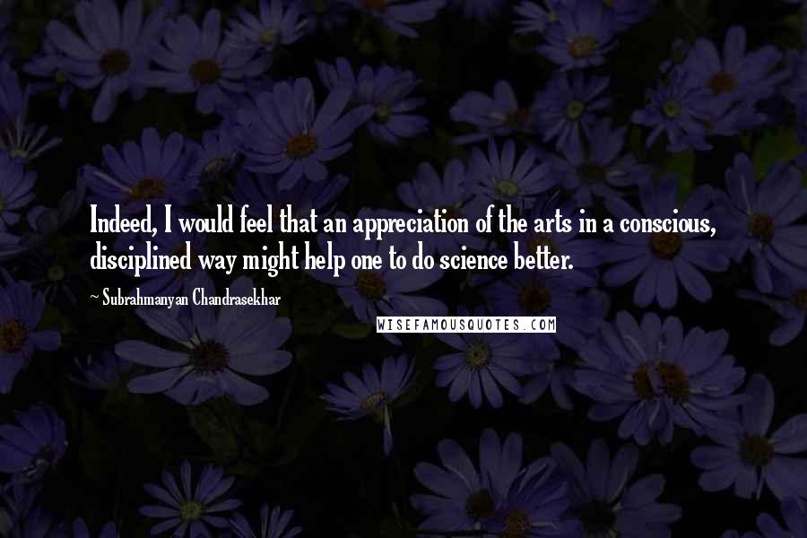 Subrahmanyan Chandrasekhar Quotes: Indeed, I would feel that an appreciation of the arts in a conscious, disciplined way might help one to do science better.