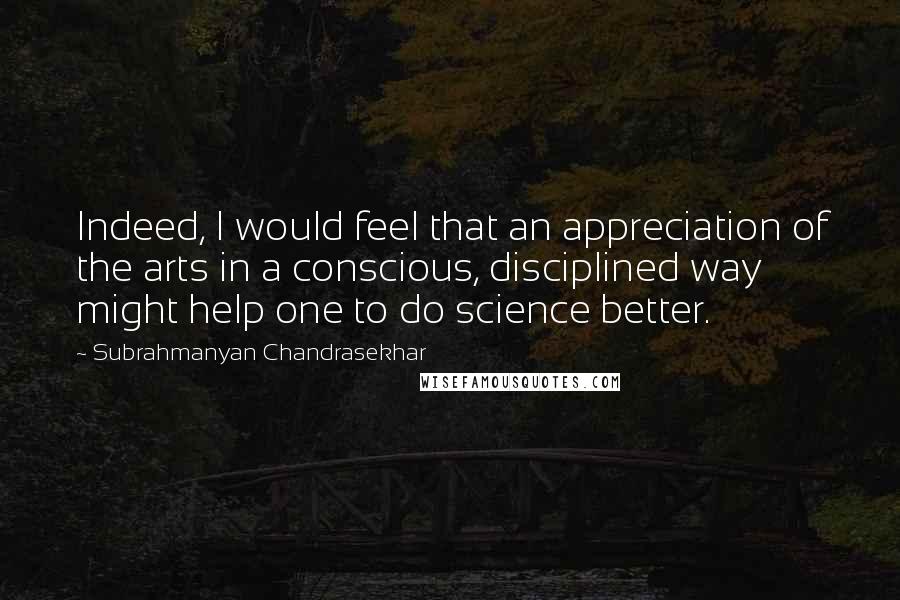 Subrahmanyan Chandrasekhar Quotes: Indeed, I would feel that an appreciation of the arts in a conscious, disciplined way might help one to do science better.