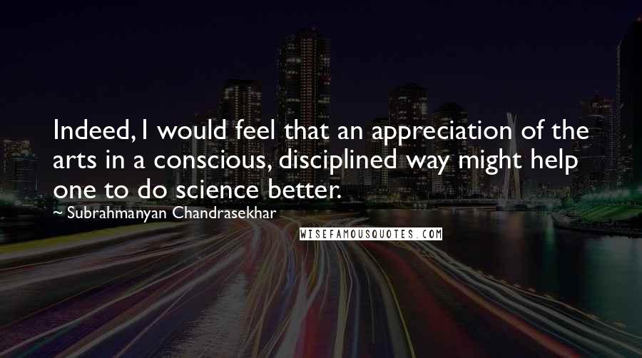 Subrahmanyan Chandrasekhar Quotes: Indeed, I would feel that an appreciation of the arts in a conscious, disciplined way might help one to do science better.