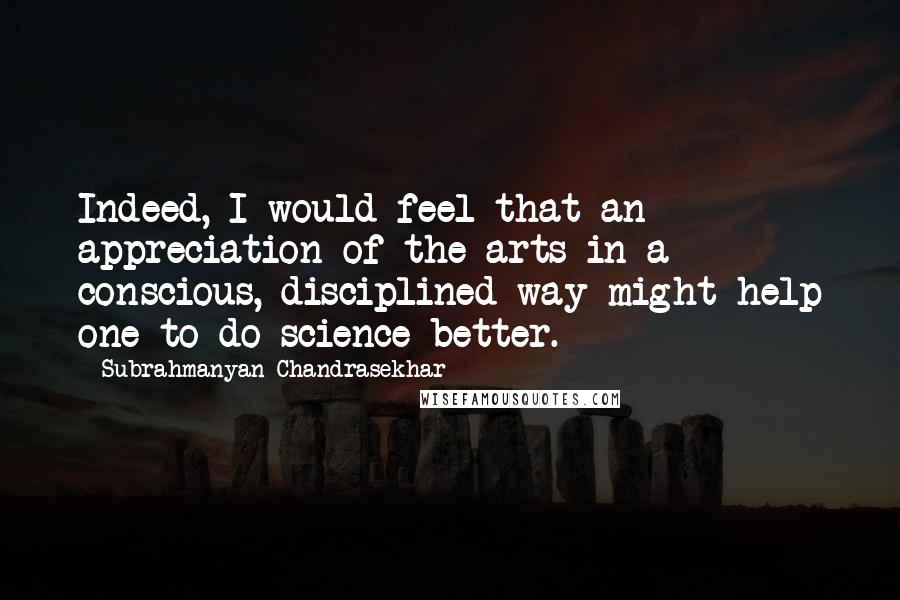 Subrahmanyan Chandrasekhar Quotes: Indeed, I would feel that an appreciation of the arts in a conscious, disciplined way might help one to do science better.