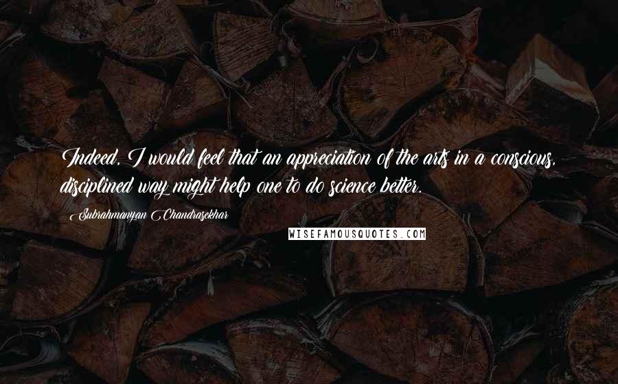 Subrahmanyan Chandrasekhar Quotes: Indeed, I would feel that an appreciation of the arts in a conscious, disciplined way might help one to do science better.