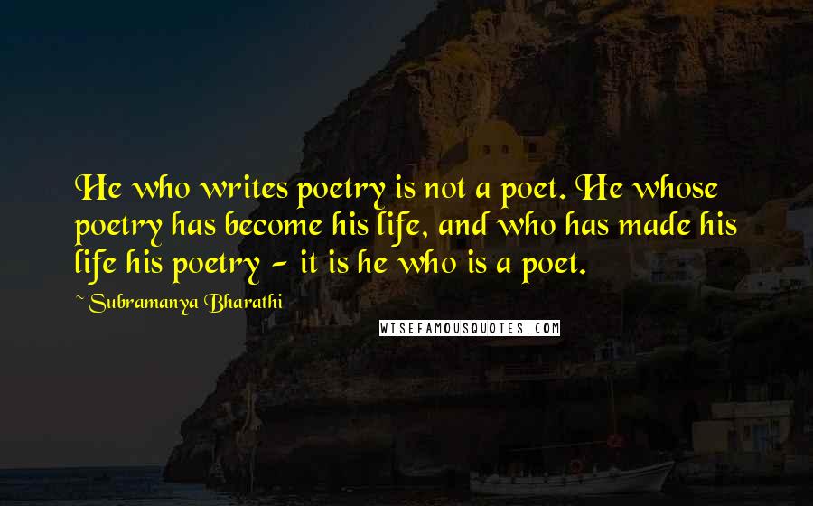 Subramanya Bharathi Quotes: He who writes poetry is not a poet. He whose poetry has become his life, and who has made his life his poetry - it is he who is a poet.