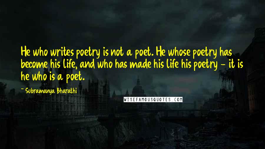 Subramanya Bharathi Quotes: He who writes poetry is not a poet. He whose poetry has become his life, and who has made his life his poetry - it is he who is a poet.