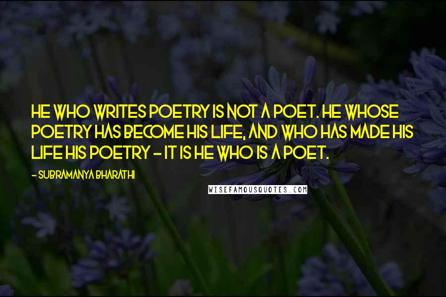 Subramanya Bharathi Quotes: He who writes poetry is not a poet. He whose poetry has become his life, and who has made his life his poetry - it is he who is a poet.