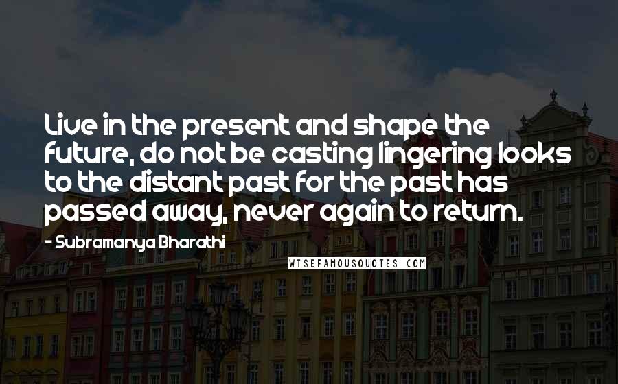Subramanya Bharathi Quotes: Live in the present and shape the future, do not be casting lingering looks to the distant past for the past has passed away, never again to return.