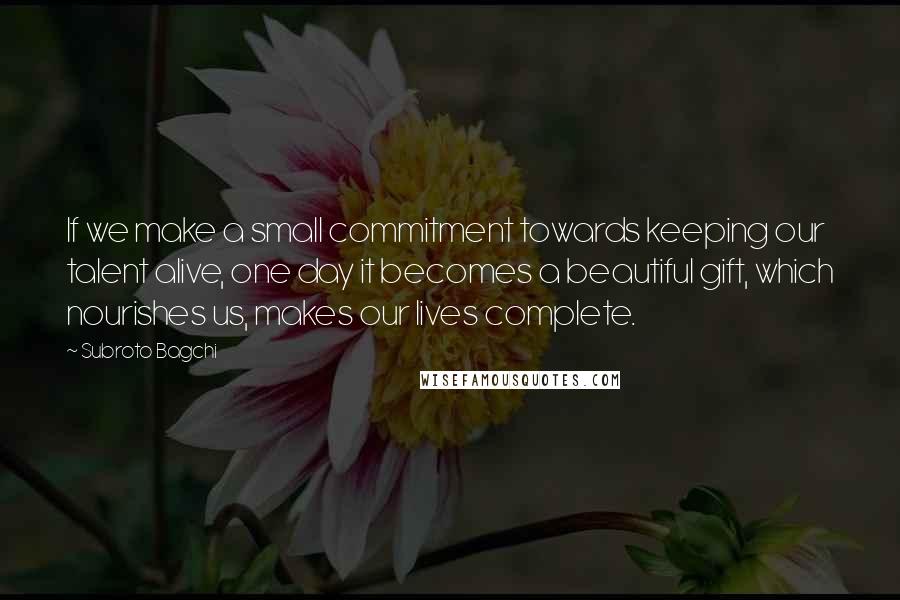 Subroto Bagchi Quotes: If we make a small commitment towards keeping our talent alive, one day it becomes a beautiful gift, which nourishes us, makes our lives complete.