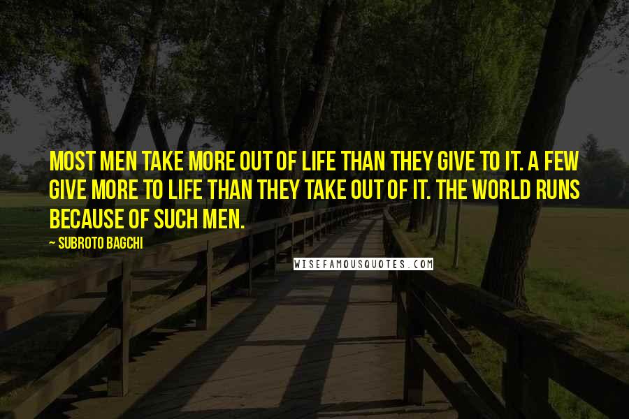 Subroto Bagchi Quotes: Most men take more out of life than they give to it. A few give more to life than they take out of it. The world runs because of such men.