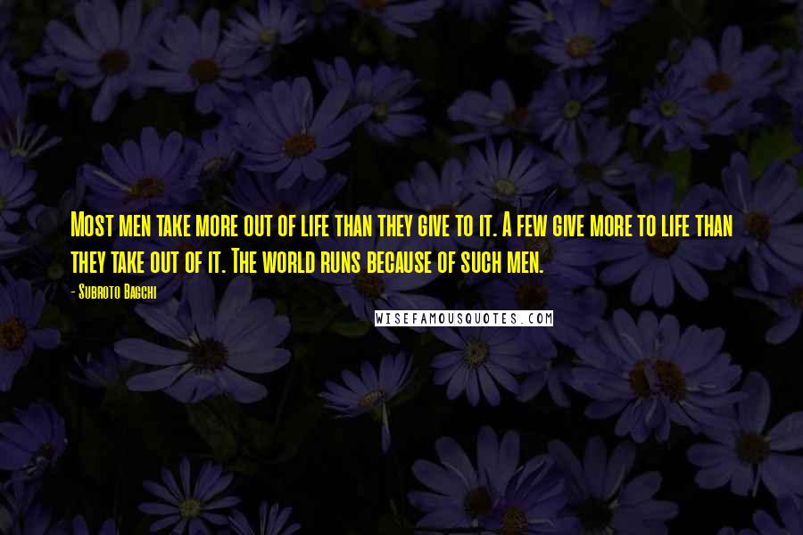 Subroto Bagchi Quotes: Most men take more out of life than they give to it. A few give more to life than they take out of it. The world runs because of such men.