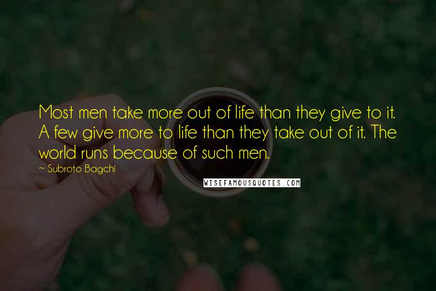 Subroto Bagchi Quotes: Most men take more out of life than they give to it. A few give more to life than they take out of it. The world runs because of such men.