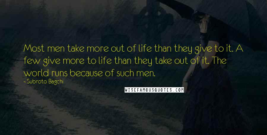 Subroto Bagchi Quotes: Most men take more out of life than they give to it. A few give more to life than they take out of it. The world runs because of such men.