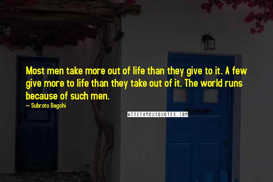 Subroto Bagchi Quotes: Most men take more out of life than they give to it. A few give more to life than they take out of it. The world runs because of such men.