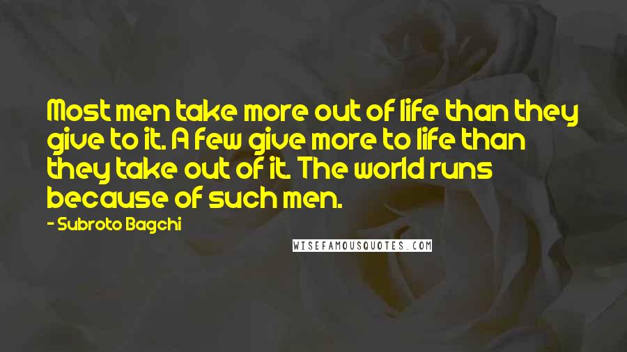 Subroto Bagchi Quotes: Most men take more out of life than they give to it. A few give more to life than they take out of it. The world runs because of such men.