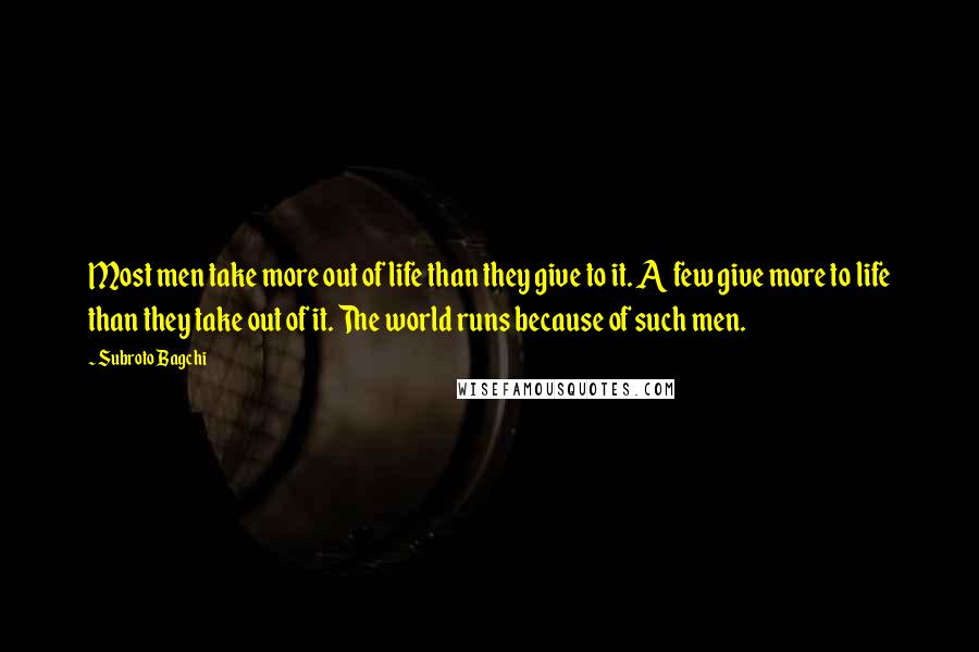 Subroto Bagchi Quotes: Most men take more out of life than they give to it. A few give more to life than they take out of it. The world runs because of such men.