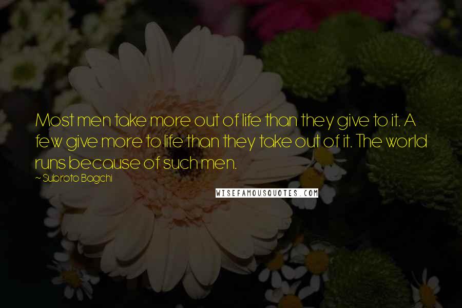 Subroto Bagchi Quotes: Most men take more out of life than they give to it. A few give more to life than they take out of it. The world runs because of such men.
