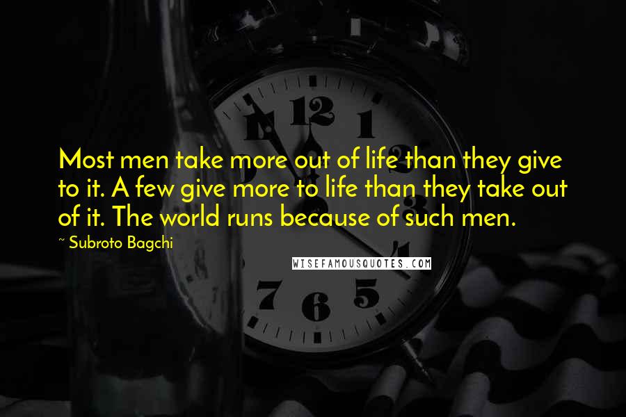 Subroto Bagchi Quotes: Most men take more out of life than they give to it. A few give more to life than they take out of it. The world runs because of such men.