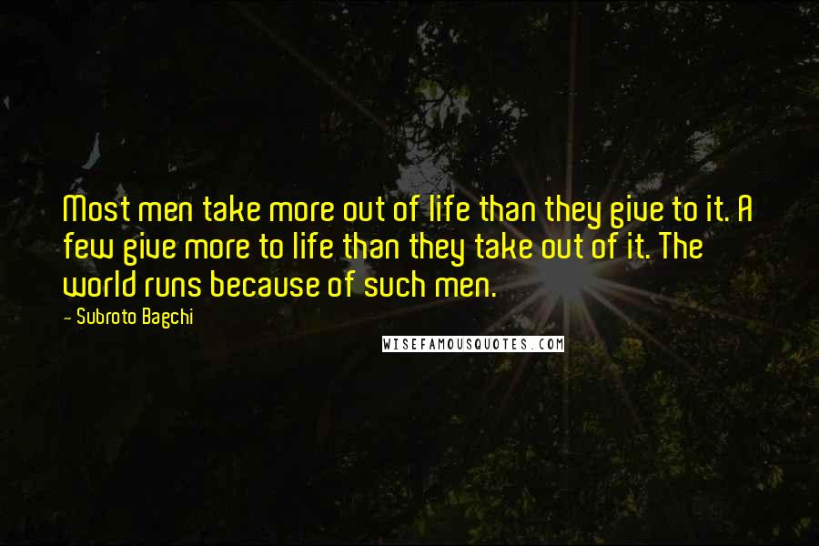 Subroto Bagchi Quotes: Most men take more out of life than they give to it. A few give more to life than they take out of it. The world runs because of such men.