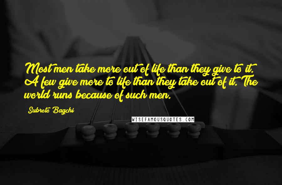 Subroto Bagchi Quotes: Most men take more out of life than they give to it. A few give more to life than they take out of it. The world runs because of such men.