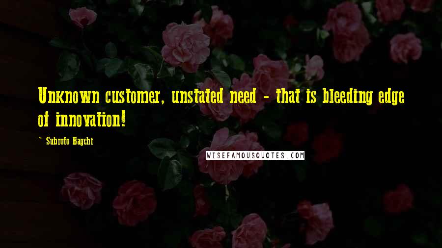 Subroto Bagchi Quotes: Unknown customer, unstated need - that is bleeding edge of innovation!