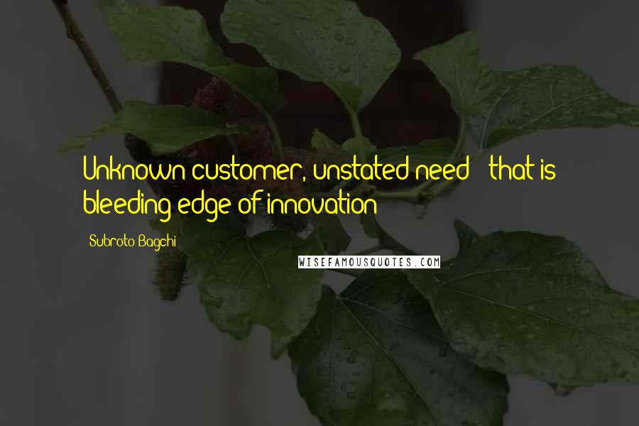 Subroto Bagchi Quotes: Unknown customer, unstated need - that is bleeding edge of innovation!