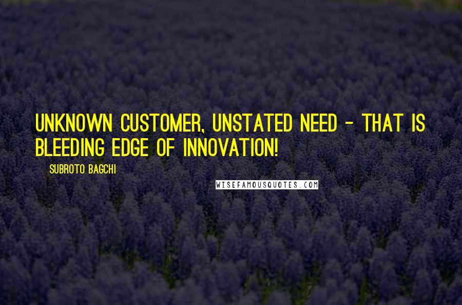 Subroto Bagchi Quotes: Unknown customer, unstated need - that is bleeding edge of innovation!