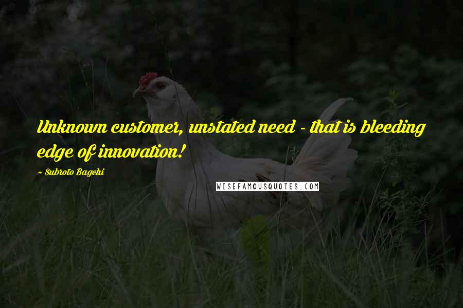 Subroto Bagchi Quotes: Unknown customer, unstated need - that is bleeding edge of innovation!