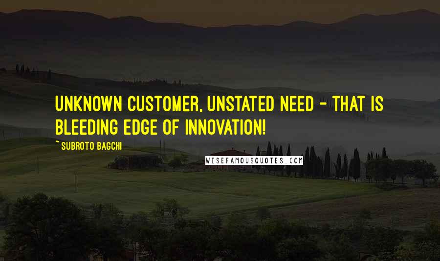 Subroto Bagchi Quotes: Unknown customer, unstated need - that is bleeding edge of innovation!