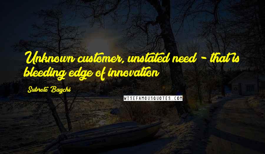 Subroto Bagchi Quotes: Unknown customer, unstated need - that is bleeding edge of innovation!